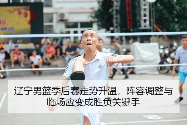 辽宁男篮季后赛走势升温，阵容调整与临场应变成胜负关键手