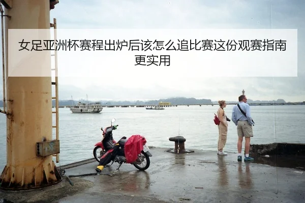 女足亚洲杯赛程出炉后该怎么追比赛这份观赛指南更实用