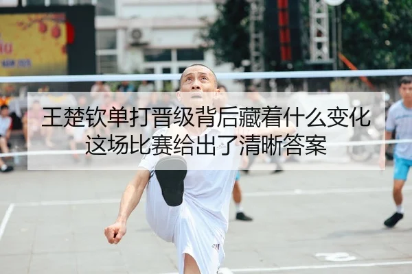王楚钦单打晋级背后藏着什么变化 这场比赛给出了清晰答案