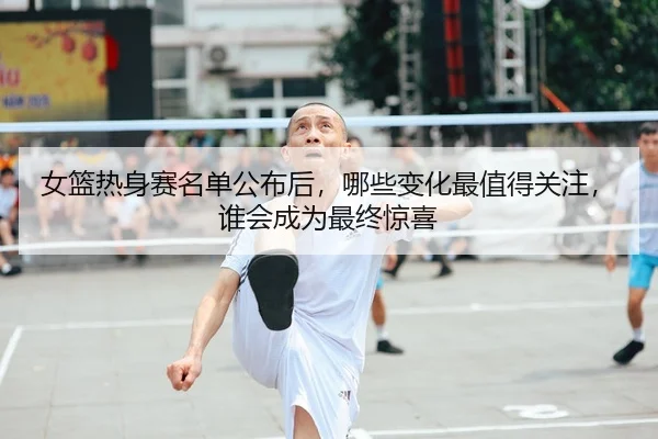 女篮热身赛名单公布后，哪些变化最值得关注，谁会成为最终惊喜