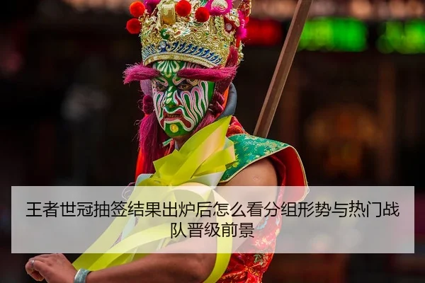 王者世冠抽签结果出炉后怎么看分组形势与热门战队晋级前景