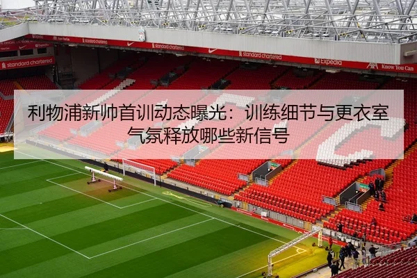 利物浦新帅首训动态曝光：训练细节与更衣室气氛释放哪些新信号