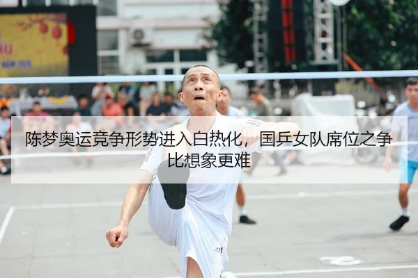 陈梦奥运竞争形势进入白热化，国乒女队席位之争比想象更难