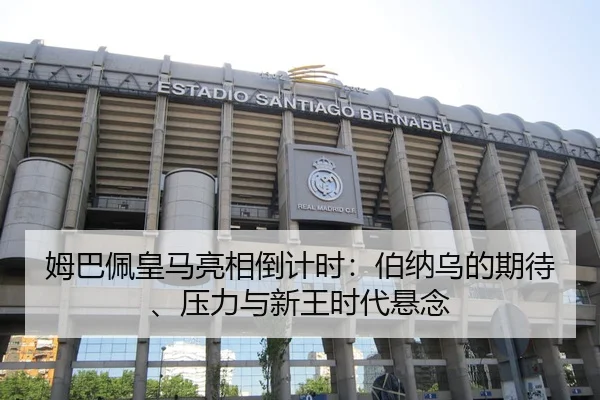 姆巴佩皇马亮相倒计时：伯纳乌的期待、压力与新王时代悬念