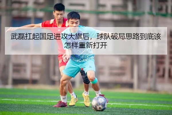 武磊扛起国足进攻大旗后，球队破局思路到底该怎样重新打开